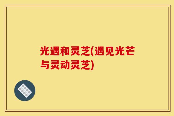 光遇和灵芝(遇见光芒与灵动灵芝)