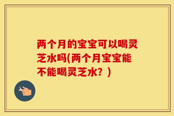两个月的宝宝可以喝灵芝水吗(两个月宝宝能不能喝灵芝水?)