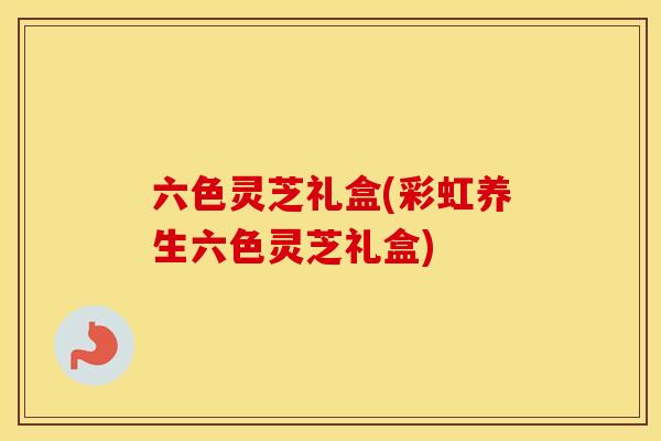 六色灵芝礼盒(彩虹养生六色灵芝礼盒)
