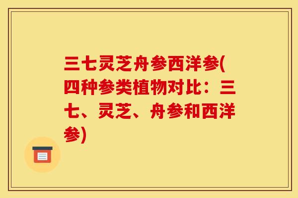 三七灵芝舟参西洋参(四种参类植物对比:三七、灵芝、舟参和西洋参)