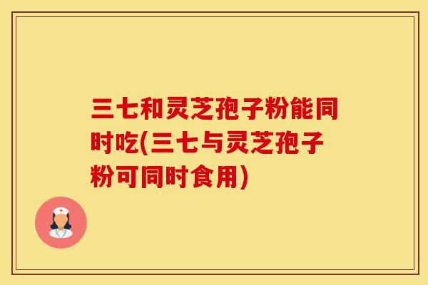 三七和灵芝孢子粉能同时吃(三七与灵芝孢子粉可同时食用)