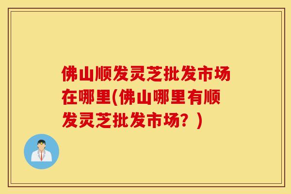 佛山顺发灵芝批发市场在哪里(佛山哪里有顺发灵芝批发市场？)