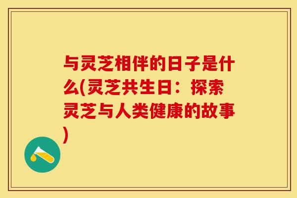 与灵芝相伴的日子是什么(灵芝共生日：探索灵芝与人类健康的故事)
