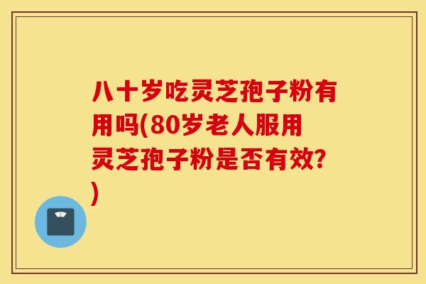 八十岁吃灵芝孢子粉有用吗(80岁老人服用灵芝孢子粉是否有效？)
