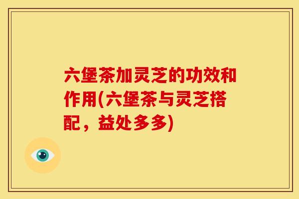 六堡茶加灵芝的功效和作用(六堡茶与灵芝搭配，益处多多)