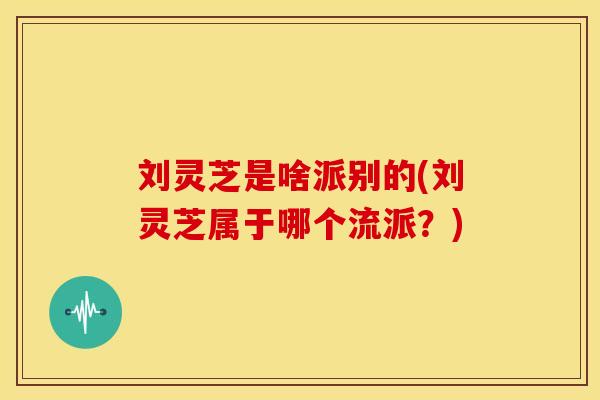 刘灵芝是啥派别的(刘灵芝属于哪个流派？)