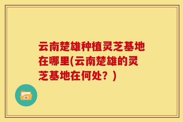 云南楚雄种植灵芝基地在哪里(云南楚雄的灵芝基地在何处？)