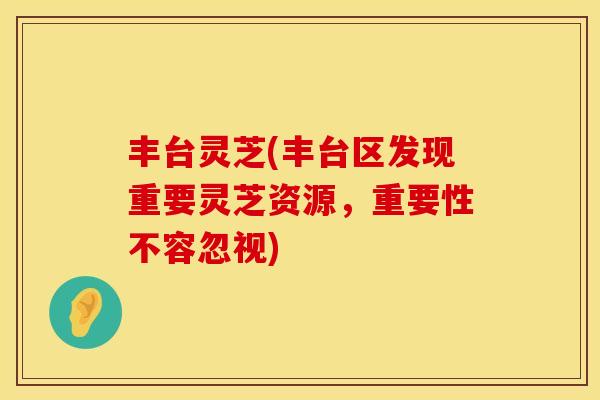 丰台灵芝(丰台区发现重要灵芝资源,重要性不容忽视)