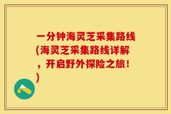 一分钟海灵芝采集路线(海灵芝采集路线详解，开启野外探险之旅！)