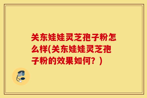 关东娃娃灵芝孢子粉怎么样(关东娃娃灵芝孢子粉的效果如何?)