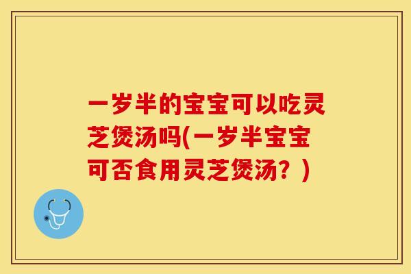 一岁半的宝宝可以吃灵芝煲汤吗(一岁半宝宝可否食用灵芝煲汤？)