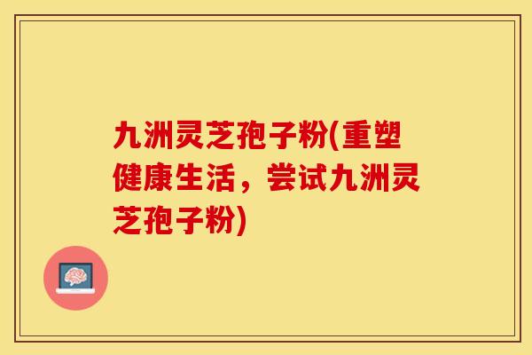 九洲灵芝孢子粉(重塑健康生活,尝试九洲灵芝孢子粉)