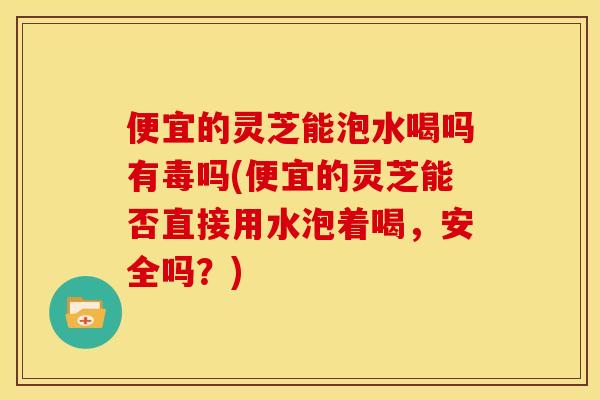 便宜的灵芝能泡水喝吗有毒吗(便宜的灵芝能否直接用水泡着喝,安全吗?)