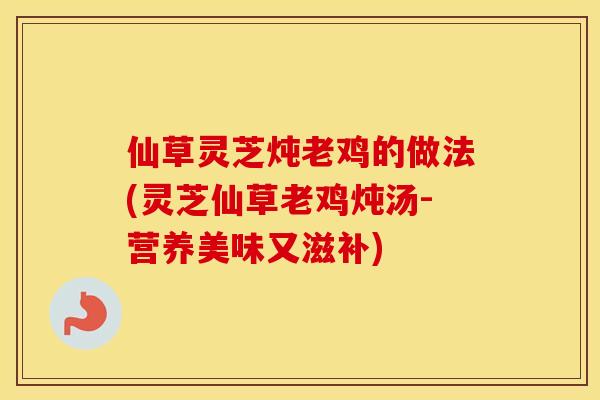 仙草灵芝炖老鸡的做法(灵芝仙草老鸡炖汤-营养美味又滋补)
