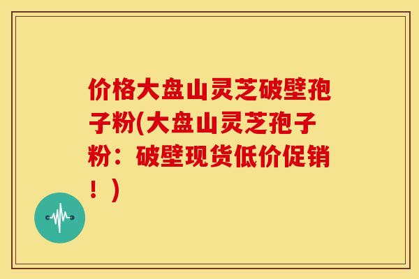 价格大盘山灵芝破壁孢子粉(大盘山灵芝孢子粉：破壁现货低价促销！)