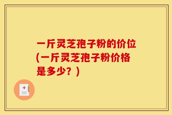 一斤灵芝孢子粉的价位(一斤灵芝孢子粉价格是多少？)