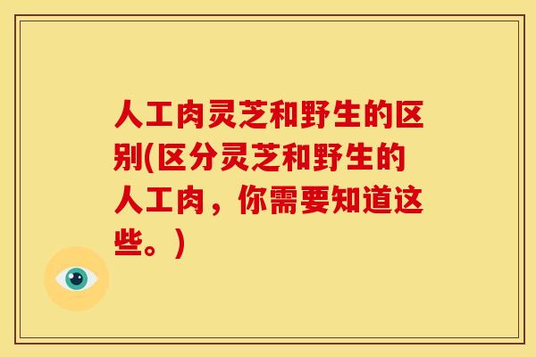 人工肉灵芝和野生的区别(区分灵芝和野生的人工肉,你需要知道这些。)