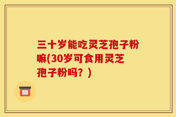 三十岁能吃灵芝孢子粉嘛(30岁可食用灵芝孢子粉吗？)