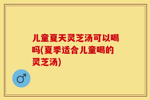 儿童夏天灵芝汤可以喝吗(夏季适合儿童喝的灵芝汤)