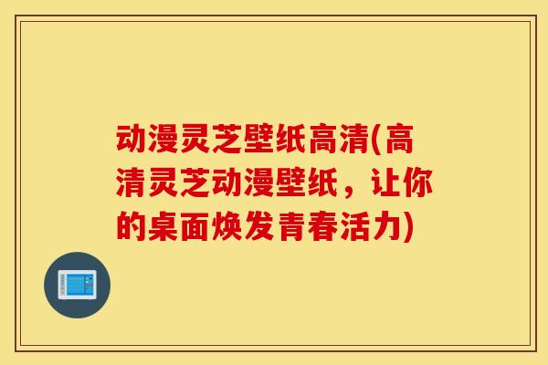 动漫灵芝壁纸高清(高清灵芝动漫壁纸，让你的桌面焕发青春活力)