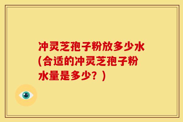 冲灵芝孢子粉放多少水(合适的冲灵芝孢子粉水量是多少?)