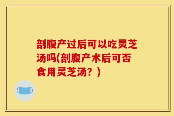 剖腹产过后可以吃灵芝汤吗(剖腹产术后可否食用灵芝汤?)