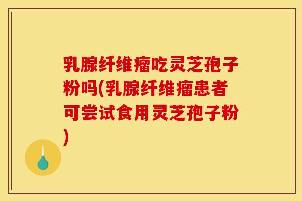 乳腺纤维瘤吃灵芝孢子粉吗(乳腺纤维瘤患者可尝试食用灵芝孢子粉)