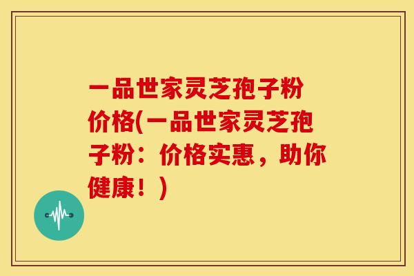 一品世家灵芝孢子粉 价格(一品世家灵芝孢子粉:价格实惠,助你健康!)