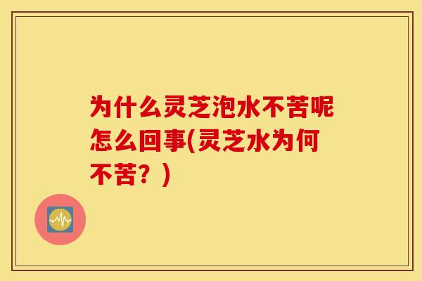 为什么灵芝泡水不苦呢怎么回事(灵芝水为何不苦?)