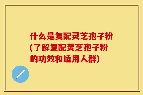 什么是复配灵芝孢子粉(了解复配灵芝孢子粉的功效和适用人群)