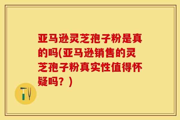 亚马逊灵芝孢子粉是真的吗(亚马逊销售的灵芝孢子粉真实性值得怀疑吗?)