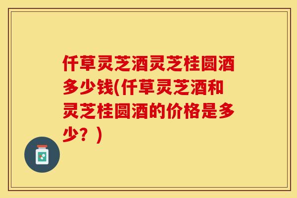 仟草灵芝酒灵芝桂圆酒多少钱(仟草灵芝酒和灵芝桂圆酒的价格是多少?)