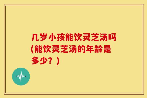 几岁小孩能饮灵芝汤吗(能饮灵芝汤的年龄是多少?)