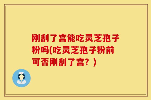 刚刮了宫能吃灵芝孢子粉吗(吃灵芝孢子粉前可否刚刮了宫？)