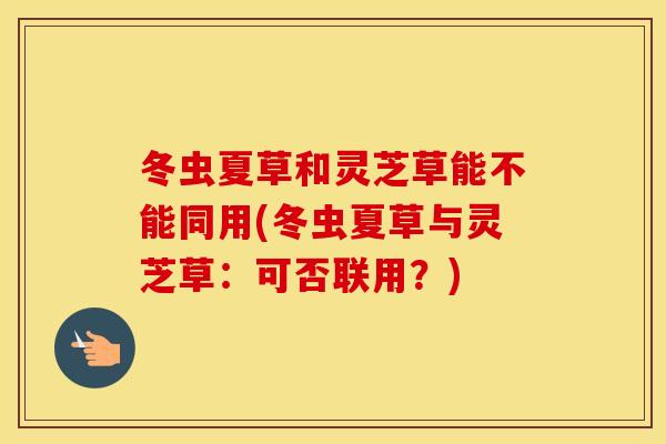 冬虫夏草和灵芝草能不能同用(冬虫夏草与灵芝草：可否联用？)