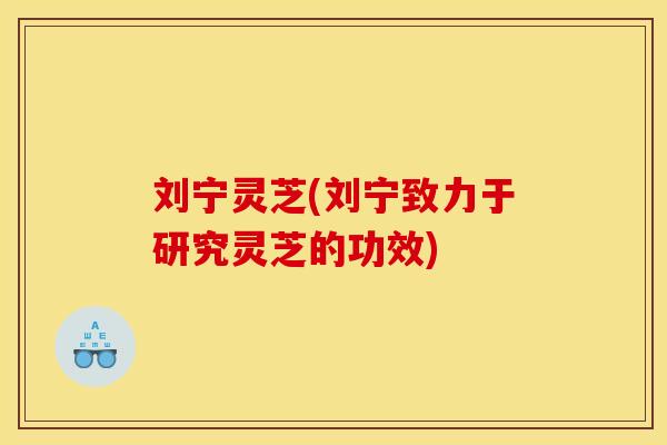 刘宁灵芝(刘宁致力于研究灵芝的功效)