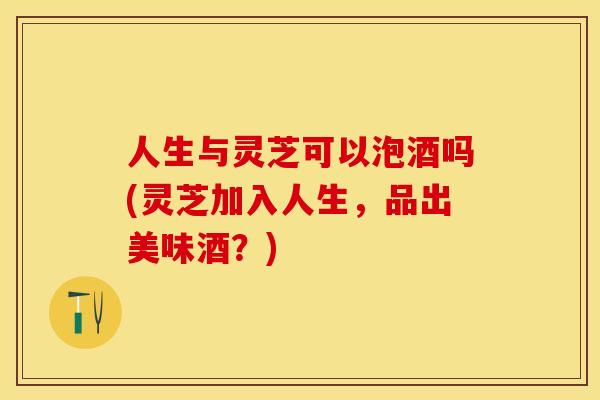 人生与灵芝可以泡酒吗(灵芝加入人生，品出美味酒？)