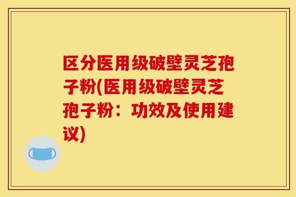 区分医用级破壁灵芝孢子粉(医用级破壁灵芝孢子粉:功效及使用建议)