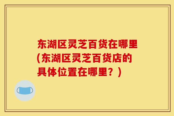 东湖区灵芝百货在哪里(东湖区灵芝百货店的具体位置在哪里？)