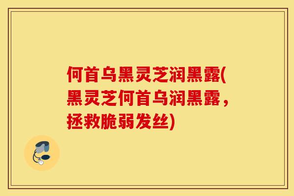 何首乌黑灵芝润黑露(黑灵芝何首乌润黑露,拯救脆弱发丝)