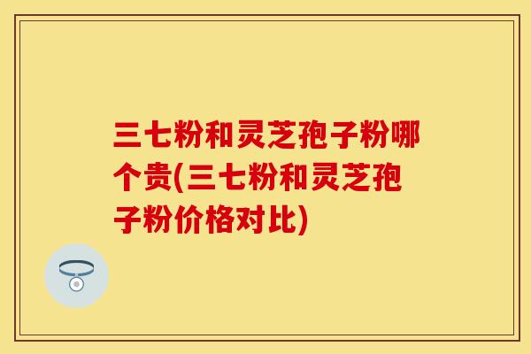 三七粉和灵芝孢子粉哪个贵(三七粉和灵芝孢子粉价格对比)