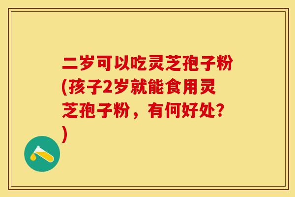 二岁可以吃灵芝孢子粉(孩子2岁就能食用灵芝孢子粉,有何好处?)