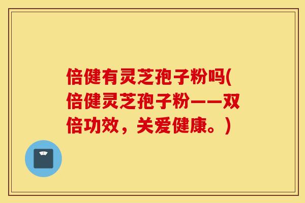 倍健有灵芝孢子粉吗(倍健灵芝孢子粉——双倍功效,关爱健康。)