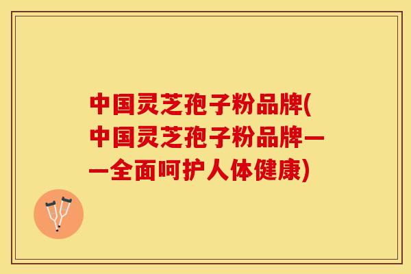 中国灵芝孢子粉品牌(中国灵芝孢子粉品牌——全面呵护人体健康)