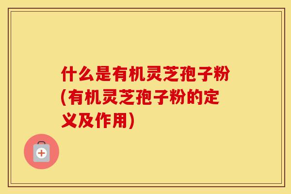 什么是有机灵芝孢子粉(有机灵芝孢子粉的定义及作用)