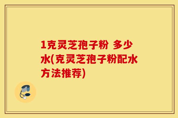 1克灵芝孢子粉 多少水(克灵芝孢子粉配水方法推荐)