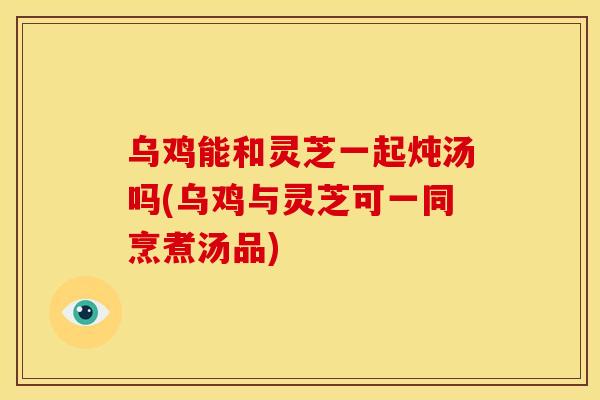 乌鸡能和灵芝一起炖汤吗(乌鸡与灵芝可一同烹煮汤品)