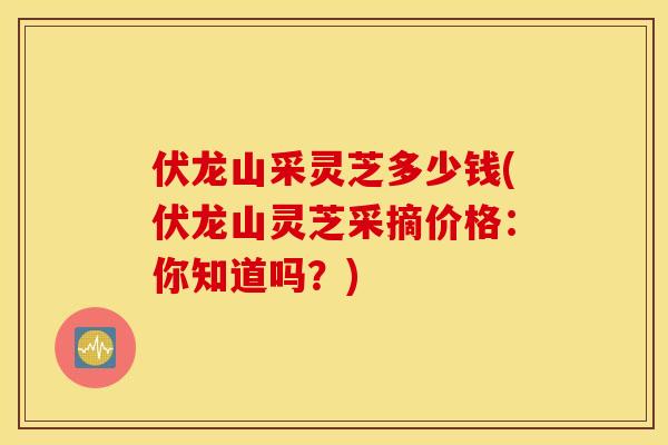 伏龙山采灵芝多少钱(伏龙山灵芝采摘价格:你知道吗?)