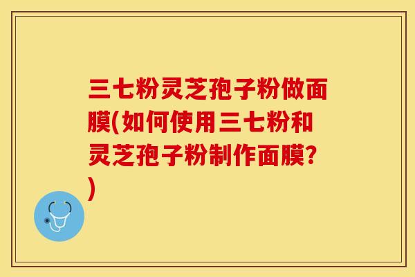 三七粉灵芝孢子粉做面膜(如何使用三七粉和灵芝孢子粉制作面膜?)