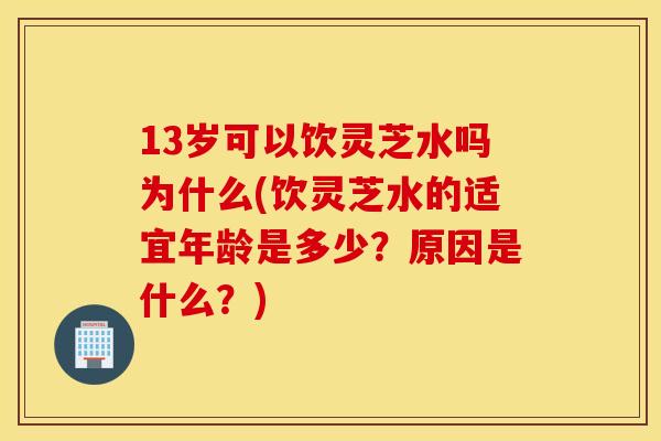 13岁可以饮灵芝水吗为什么(饮灵芝水的适宜年龄是多少?原因是什么?)
